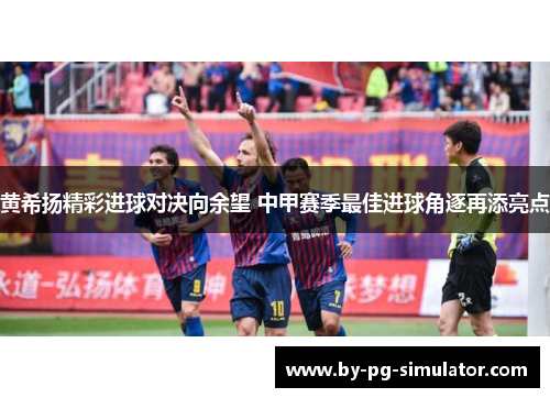 黄希扬精彩进球对决向余望 中甲赛季最佳进球角逐再添亮点 黄希扬精彩进球对决向余望 中甲赛季最佳进球角逐再添亮点