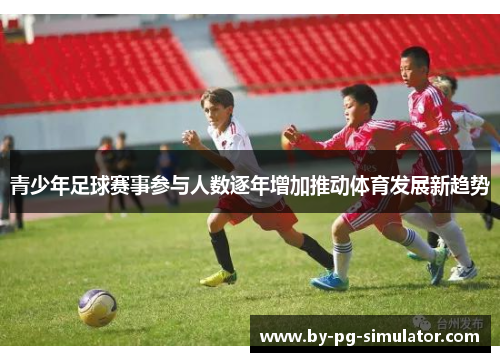 青少年足球赛事参与人数逐年增加推动体育发展新趋势 青少年足球赛事参与人数逐年增加推动体育发展新趋势