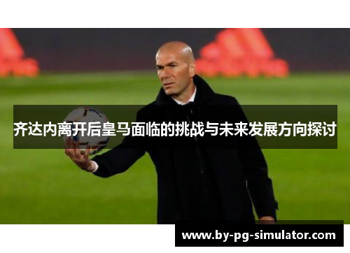 齐达内离开后皇马面临的挑战与未来发展方向探讨 齐达内离开后皇马面临的挑战与未来发展方向探讨