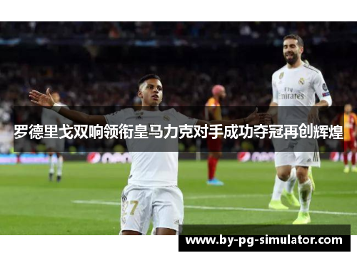 罗德里戈双响领衔皇马力克对手成功夺冠再创辉煌