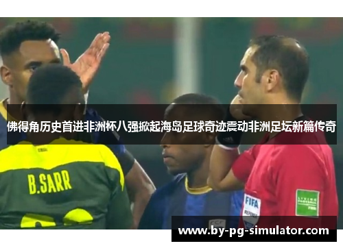 佛得角历史首进非洲杯八强掀起海岛足球奇迹震动非洲足坛新篇传奇