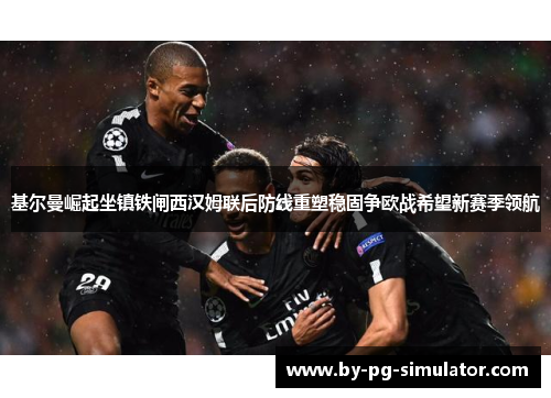 基尔曼崛起坐镇铁闸西汉姆联后防线重塑稳固争欧战希望新赛季领航 基尔曼崛起坐镇铁闸西汉姆联后防线重塑稳固争欧战希望新赛季领航