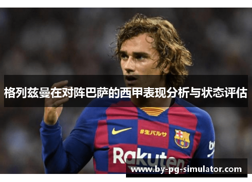 格列兹曼在对阵巴萨的西甲表现分析与状态评估 格列兹曼在对阵巴萨的西甲表现分析与状态评估