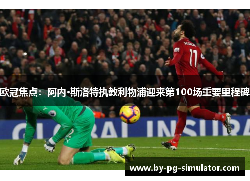 欧冠焦点：阿内·斯洛特执教利物浦迎来第100场重要里程碑
