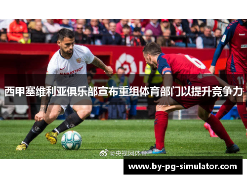 西甲塞维利亚俱乐部宣布重组体育部门以提升竞争力 西甲塞维利亚俱乐部宣布重组体育部门以提升竞争力