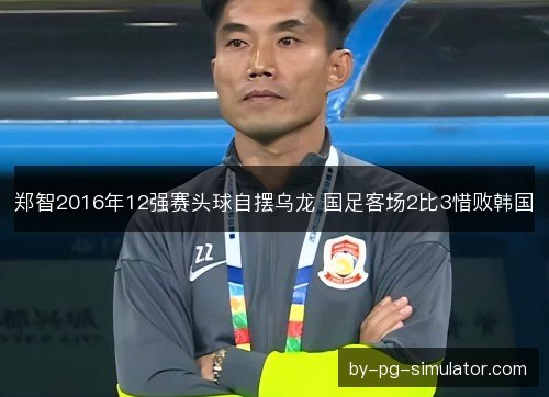 郑智2016年12强赛头球自摆乌龙 国足客场2比3惜败韩国